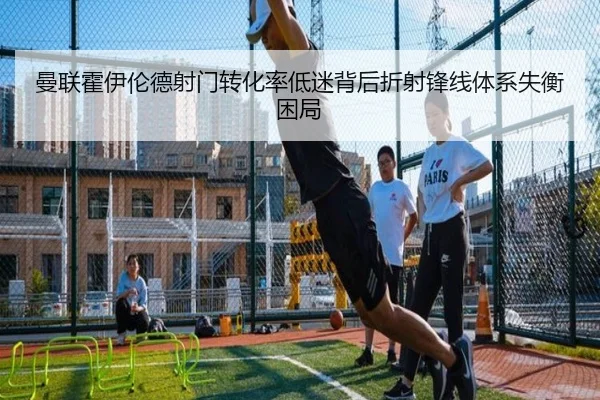 曼联霍伊伦德射门转化率低迷背后折射锋线体系失衡困局