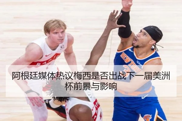 阿根廷媒体热议梅西是否出战下一届美洲杯前景与影响