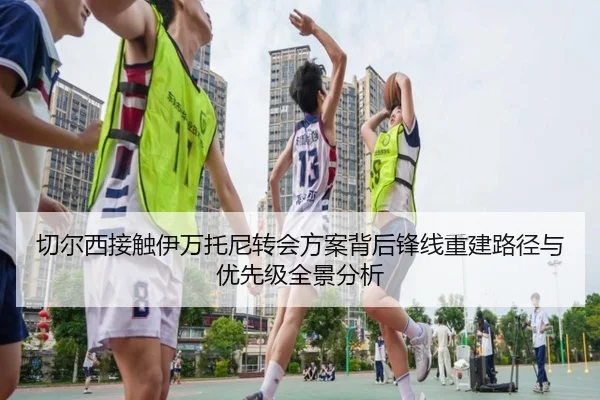 切尔西接触伊万托尼转会方案背后锋线重建路径与优先级全景分析
