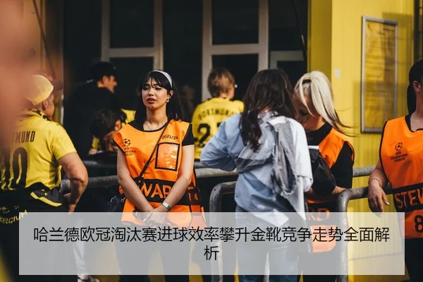 哈兰德欧冠淘汰赛进球效率攀升金靴竞争走势全面解析