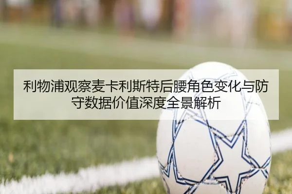 利物浦观察麦卡利斯特后腰角色变化与防守数据价值深度全景解析