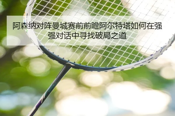 阿森纳对阵曼城赛前前瞻阿尔特塔如何在强强对话中寻找破局之道